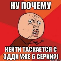 ну почему кейти таскается с эдди уже 6 серии?!