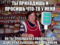 ты приходишь и просишь что-то у меня но ты просишь без уважения, ты даже не называешь меня по имени