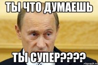 ты что думаешь ты супер???