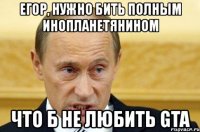 егор, нужно бить полным инопланетянином что б не любить gta