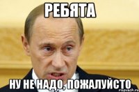 ребята ну не надо, пожалуйсто