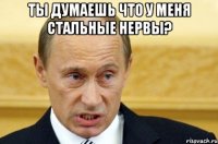 ты думаешь что у меня стальные нервы? 