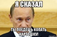 я сказал ты поедешь копать картошку!