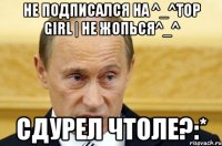 не подписался на ^_^top girl | не жопься^_^ сдурел чтоле?:*