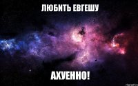 любить евгешу ахуенно!