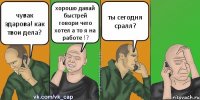 чувак здарова! как твои дела? хорошо давай быстрей говори чего хотел а то я на работе !? ты сегодня сралл?