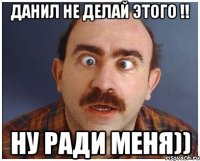 данил не делай этого !! ну ради меня))