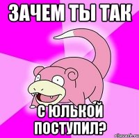 зачем ты так с юлькой поступил?