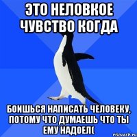 это неловкое чувство когда боишься написать человеку, потому что думаешь что ты ему надоел(