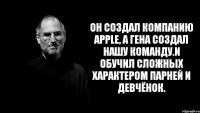 Он создал компанию apple, а Гена создал нашу команду.И обучил сложных характером парней и девчёнок.