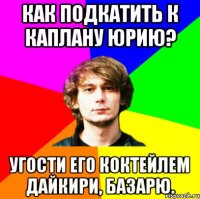 как подкатить к каплану юрию? угости его коктейлем дайкири, базарю.