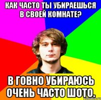 как часто ты убираешься в своей комнате? в говно убираюсь очень часто шото.