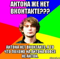 антона же нет вконтакте??? антона нет вконтакте, а то что похоже на антона вовсе не антон.