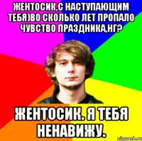 жентосик,с наступающим тебя)во сколько лет пропало чувство праздника,нг? жентосик. я тебя ненавижу.