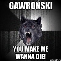 gawroński you make me wanna die!