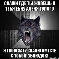 скажи где ты живешь я тебя ебну аленя тупого я твою хату спалю вместе с тобой! ублюдок!