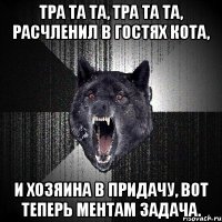 тра та та, тра та та, расчленил в гостях кота, и хозяина в придачу, вот теперь ментам задача.