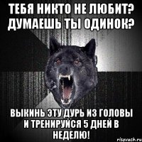 тебя никто не любит? думаешь ты одинок? выкинь эту дурь из головы и тренируйся 5 дней в неделю!