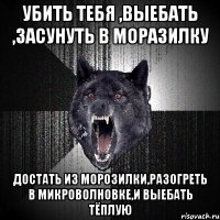 убить тебя ,выебать ,засунуть в моразилку достать из морозилки,разогреть в микроволновке,и выебать тёплую