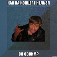 как на концерт нельзя со своим?