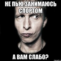 не пью,занимаюсь спортом а вам слабо?