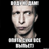 воду не дам! опять сука все выпьет)