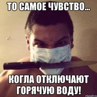 то самое чувство... когла отключают горячую воду!