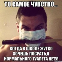 то самое чувство... когда в школе жутко хочешь посрать,а нормального туалета нету!