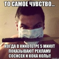 то самое чувство... когда в кинотетре 5 минут показывают рекламу сосисек и кока колы!