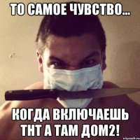 то самое чувство... когда включаешь тнт а там дом2!