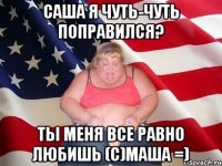 саша я чуть-чуть поправился? ты меня все равно любишь (с)маша =)