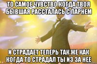 то самое чувство когда твоя бывшая рассталась с парнем и страдает теперь так же как когда то страдал ты из за нее