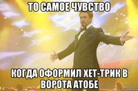 то самое чувство когда оформил хет-трик в ворота атобе