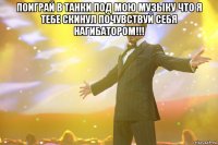 поиграй в танки под мою музыку что я тебе скинул почувствуй себя нагибатором!!! 