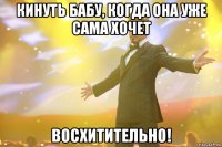 кинуть бабу, когда она уже сама хочет восхитительно!