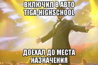 включил в авто tiga-highschool доехал до места назначения