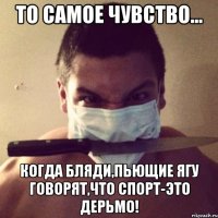 то самое чувство... когда бляди,пьющие ягу говорят,что спорт-это дерьмо!