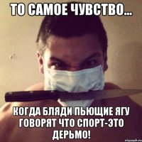 то самое чувство... когда бляди пьющие ягу говорят что спорт-это дерьмо!