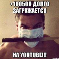 +100500 долго загружается на youtube!!!