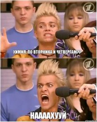 Химия, по вторника и четвергам?? НААААХУУЙ