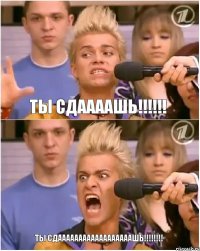 ты сдаааашь!!! ТЫ СДААААААААААААААААААШЬ!!!
