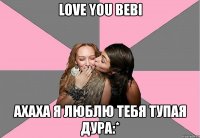 love you bebi ахаха я люблю тебя тупая дура:*