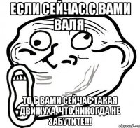 если сейчас с вами валя, то с вами сейчас такая движуха, что никогда не забутите!!!