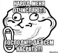 народ, меня отчисляют:( господи!!! да всем насрать!!!