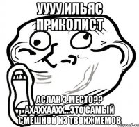 уууу ильяс приколист аслан 3 место?? ахаххаахх...это самый смешной из твоих мемов