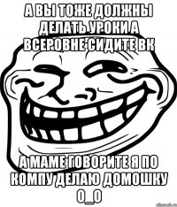 а вы тоже должны делать уроки а всеровне сидите вк а маме говорите я по компу делаю домошку о_о