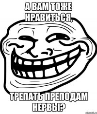 а вам тоже нравиться, трепать преподам нервы?