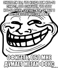 знаете ли вы, что когда вам кто-то снится, это означает, что этот кто-то очень скучает или думает о вас. психологический факт офигеть, обо мне думает меган фокс