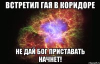 встретил гая в коридоре не дай бог приставать начнет!