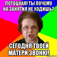 лотоцкая! ты почему на занятия не ходишь? сегодня твоей матери звоню!